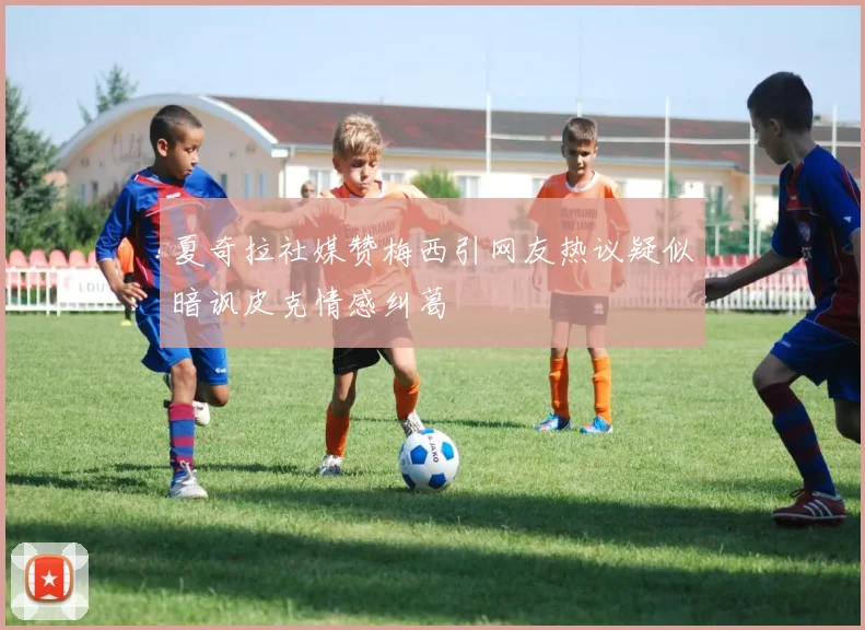 夏奇拉社媒赞梅西引网友热议疑似暗讽皮克情感纠葛