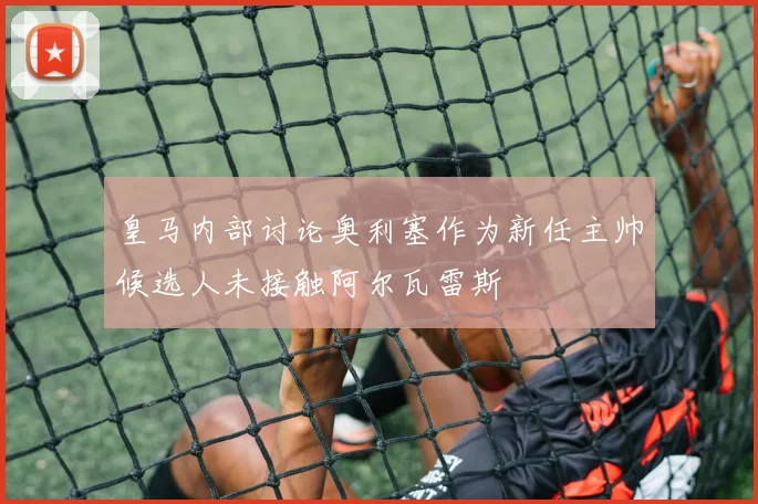 皇马内部讨论奥利塞作为新任主帅候选人未接触阿尔瓦雷斯