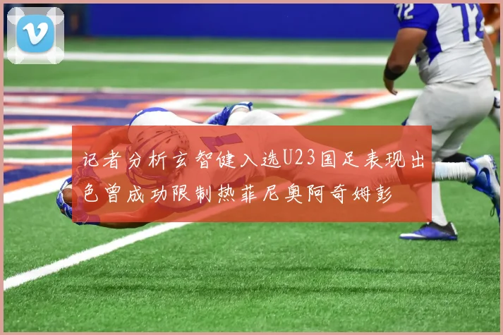 记者分析玄智健入选U23国足表现出色曾成功限制热菲尼奥阿奇姆彭