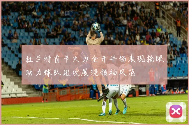 杜兰特首节火力全开半场表现抢眼助力球队进攻展现领袖风范