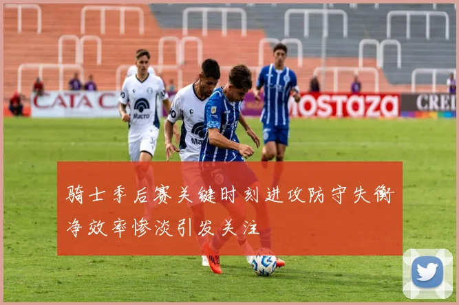 骑士季后赛关键时刻进攻防守失衡净效率惨淡引发关注