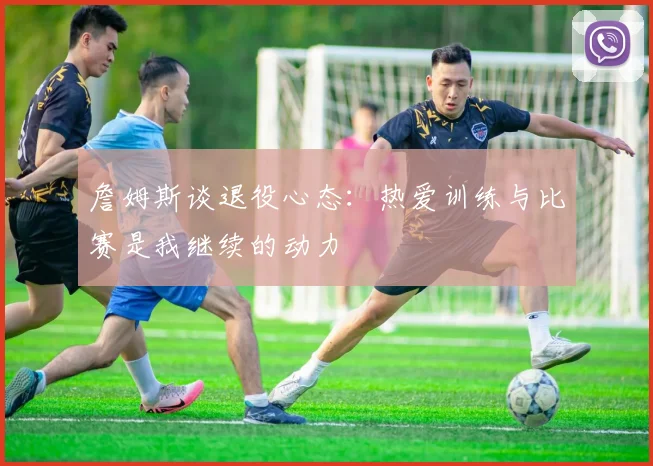 詹姆斯谈退役心态：热爱训练与比赛是我继续的动力