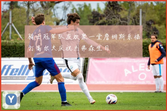 骑士冠军队友欢聚一堂詹姆斯乐福打高尔夫庆祝杰弗森生日
