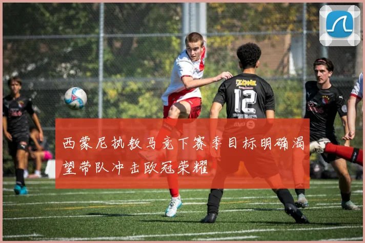 西蒙尼执教马竞下赛季目标明确渴望带队冲击欧冠荣耀