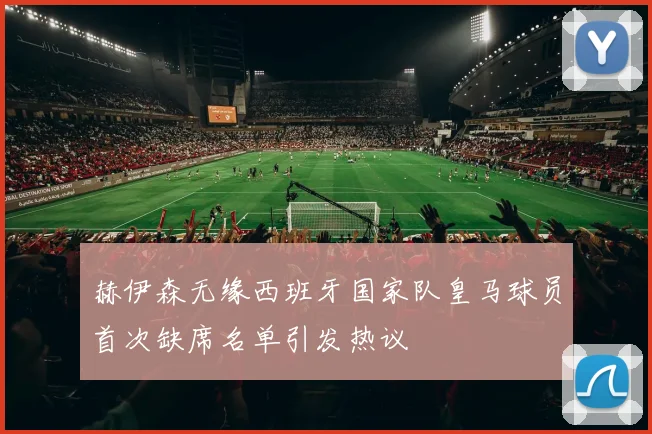 赫伊森无缘西班牙国家队皇马球员首次缺席名单引发热议