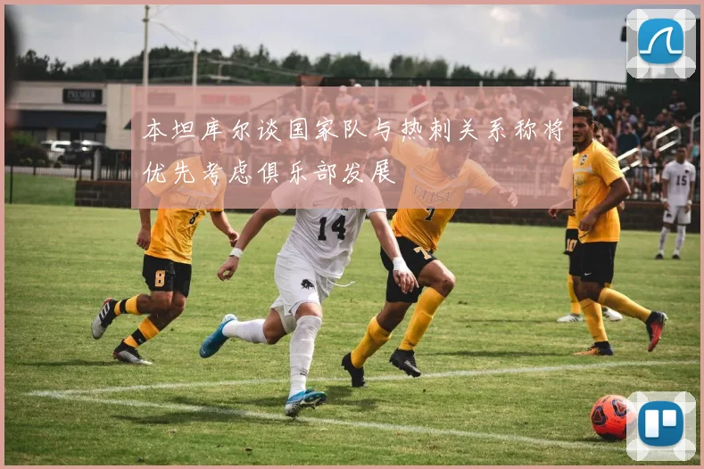 本坦库尔谈国家队与热刺关系称将优先考虑俱乐部发展