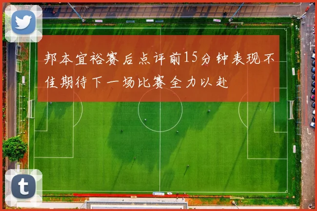 邦本宜裕赛后点评前15分钟表现不佳期待下一场比赛全力以赴