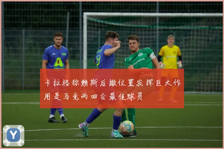 卡拉格称赖斯后撤位置发挥巨大作用是马竞两回合最佳球员