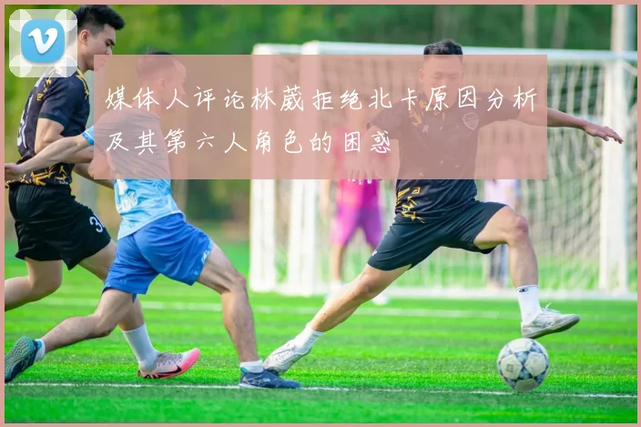 媒体人评论林葳拒绝北卡原因分析及其第六人角色的困惑