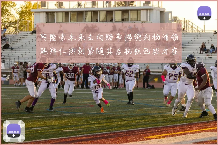 阿隆索未来去向赔率揭晓利物浦领跑拜仁热刺紧随其后执教西班牙在列
