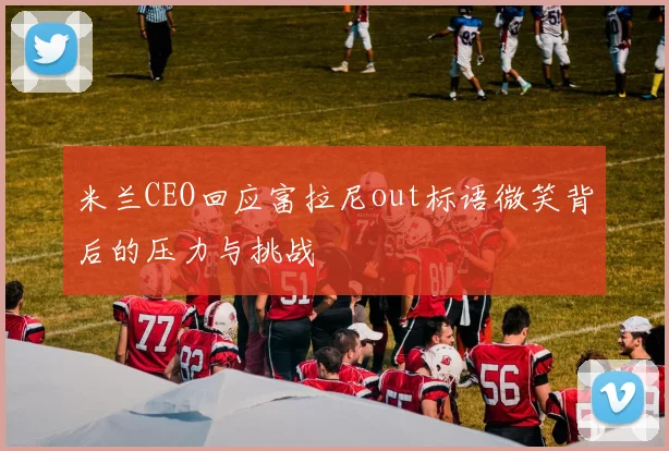 米兰CEO回应富拉尼out标语微笑背后的压力与挑战