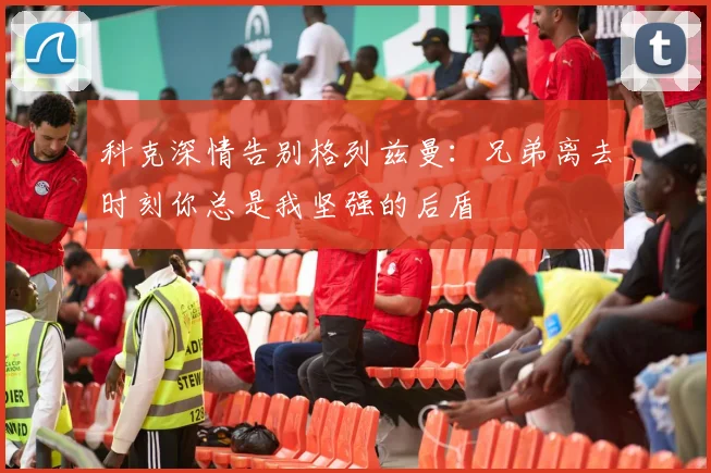 科克深情告别格列兹曼：兄弟离去时刻你总是我坚强的后盾