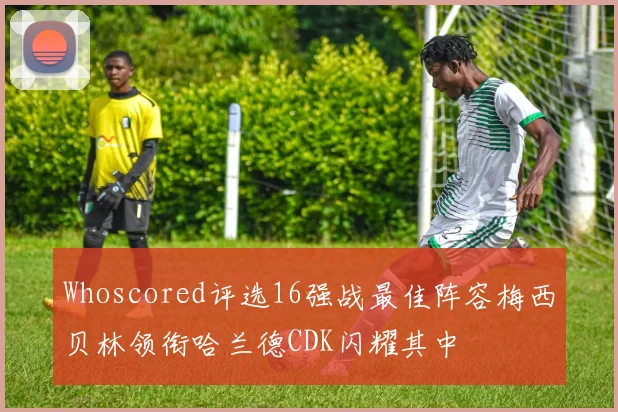 Whoscored评选16强战最佳阵容梅西贝林领衔哈兰德CDK闪耀其中