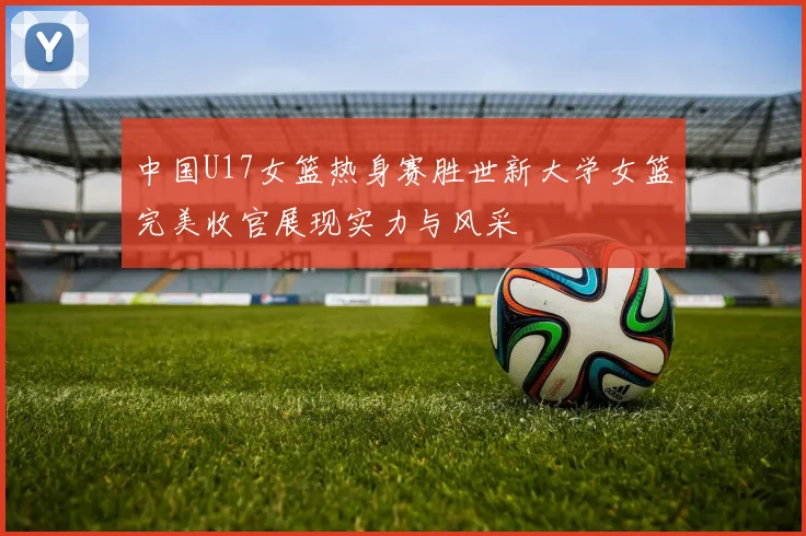 中国U17女篮热身赛胜世新大学女篮完美收官展现实力与风采