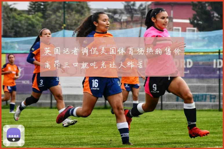 英国记者调侃美国体育场热狗售价高昂三口就吃光让人咋舌