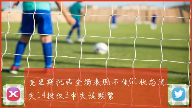 克里斯托弗全场表现不佳G1状态消失14投仅3中失误频繁