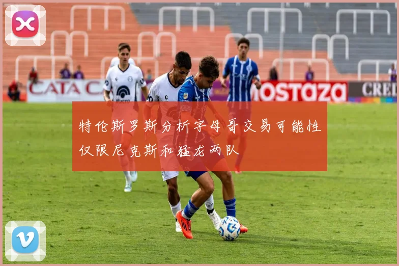 特伦斯罗斯分析字母哥交易可能性仅限尼克斯和猛龙两队