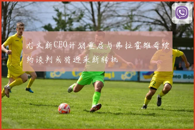 尤文新CEO计划重启与弗拉霍维奇续约谈判或将迎来新转机